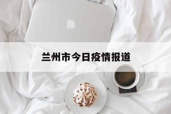 兰州市今日疫情报道(兰州今日最新疫情新增人员行程) 兰州市今日疫情报道(兰州今日最新疫情新增人员行程)